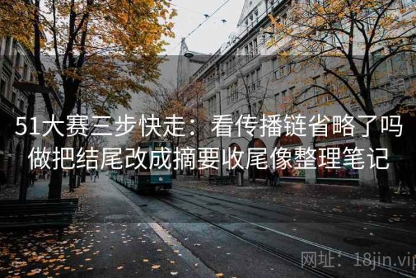 51大赛三步快走：看传播链省略了吗做把结尾改成摘要收尾像整理笔记