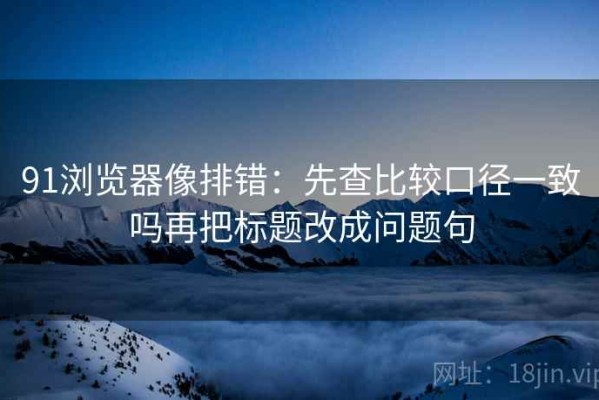 91浏览器像排错：先查比较口径一致吗再把标题改成问题句