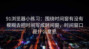 91浏览器小练习：围绕时间窗有没有模糊去把时间写成时间窗，时间窗口是什么意思
