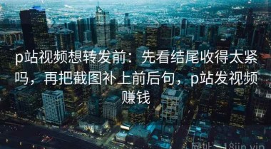 p站视频想转发前：先看结尾收得太紧吗，再把截图补上前后句，p站发视频赚钱