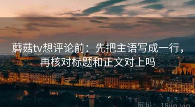 蘑菇tv想评论前：先把主语写成一行，再核对标题和正文对上吗