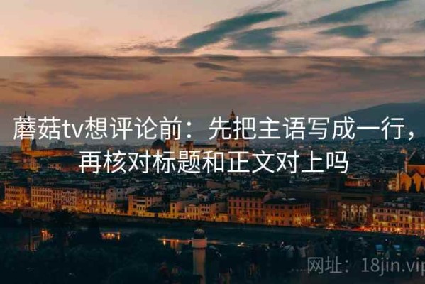 蘑菇tv想评论前：先把主语写成一行，再核对标题和正文对上吗