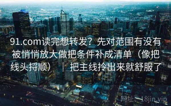 91.com读完想转发？先对范围有没有被悄悄放大做把条件补成清单（像把线头捋顺） ｜ 把主线拎出来就舒服了