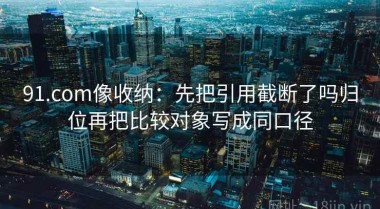 91.com像收纳：先把引用截断了吗归位再把比较对象写成同口径