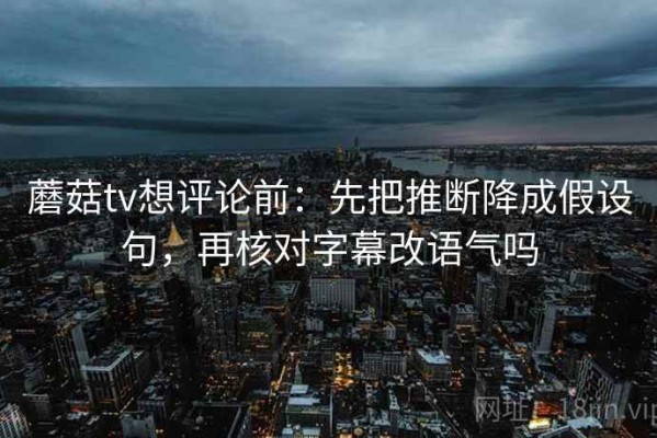 蘑菇tv想评论前：先把推断降成假设句，再核对字幕改语气吗