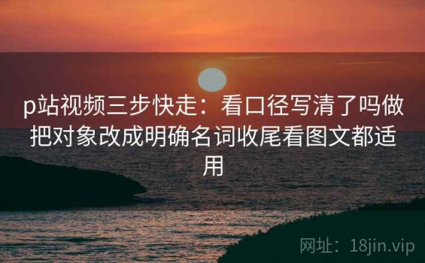 p站视频三步快走：看口径写清了吗做把对象改成明确名词收尾看图文都适用