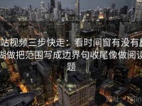 p站视频三步快走：看时间窗有没有模糊做把范围写成边界句收尾像做阅读题