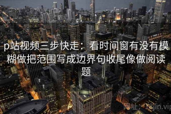 p站视频三步快走：看时间窗有没有模糊做把范围写成边界句收尾像做阅读题