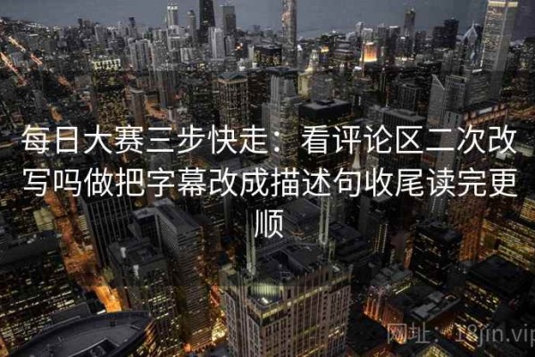 每日大赛三步快走：看评论区二次改写吗做把字幕改成描述句收尾读完更顺