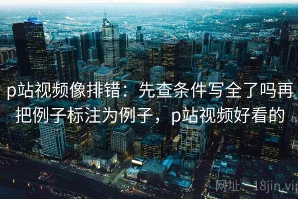 p站视频像排错：先查条件写全了吗再把例子标注为例子，p站视频好看的