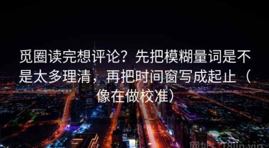 觅圈读完想评论？先把模糊量词是不是太多理清，再把时间窗写成起止（像在做校准）