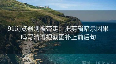 91浏览器别被带走：把剪辑暗示因果吗写清再把截图补上前后句