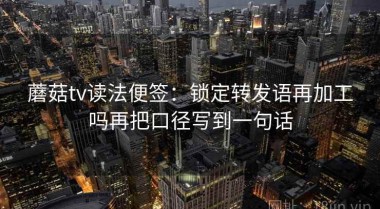 蘑菇tv读法便签：锁定转发语再加工吗再把口径写到一句话