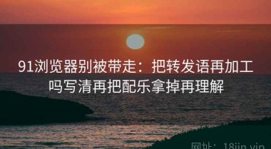 91浏览器别被带走：把转发语再加工吗写清再把配乐拿掉再理解