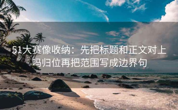 51大赛像收纳：先把标题和正文对上吗归位再把范围写成边界句