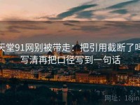天堂91网别被带走：把引用截断了吗写清再把口径写到一句话