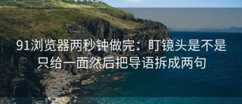 91浏览器两秒钟做完：盯镜头是不是只给一面然后把导语拆成两句