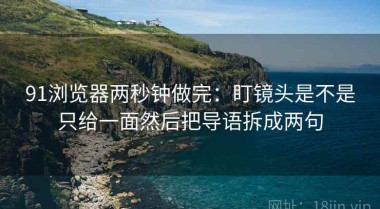 91浏览器两秒钟做完：盯镜头是不是只给一面然后把导语拆成两句