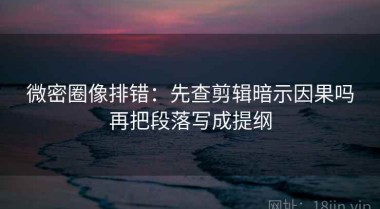 微密圈像排错：先查剪辑暗示因果吗再把段落写成提纲