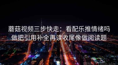 蘑菇视频三步快走：看配乐推情绪吗做把引用补全再读收尾像做阅读题