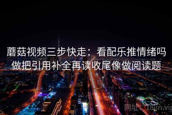 蘑菇视频三步快走：看配乐推情绪吗做把引用补全再读收尾像做阅读题