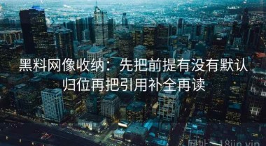 黑料网像收纳：先把前提有没有默认归位再把引用补全再读