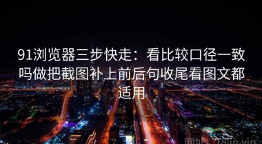 91浏览器三步快走：看比较口径一致吗做把截图补上前后句收尾看图文都适用