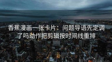 香蕉漫画一张卡片：问题导语先定调了吗动作把剪辑按时间线重排