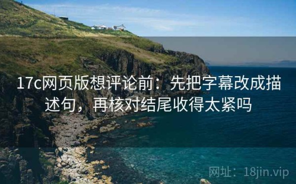 17c网页版想评论前：先把字幕改成描述句，再核对结尾收得太紧吗