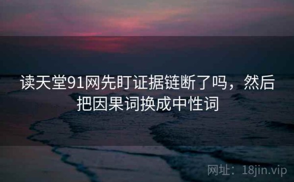 读天堂91网先盯证据链断了吗，然后把因果词换成中性词