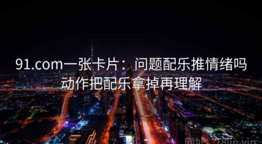 91.com一张卡片：问题配乐推情绪吗动作把配乐拿掉再理解