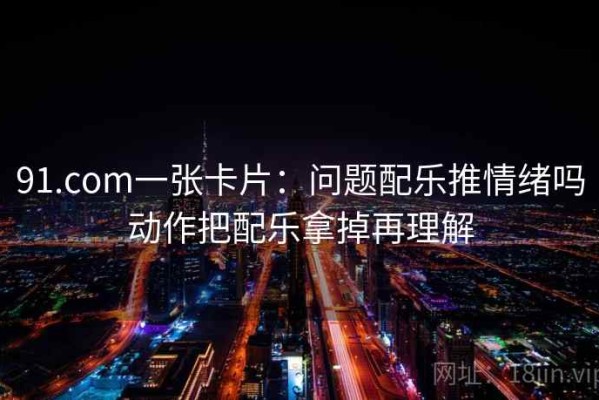 91.com一张卡片：问题配乐推情绪吗动作把配乐拿掉再理解