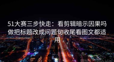51大赛三步快走：看剪辑暗示因果吗做把标题改成问题句收尾看图文都适用