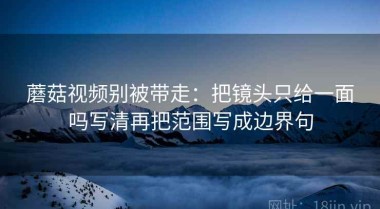 蘑菇视频别被带走：把镜头只给一面吗写清再把范围写成边界句