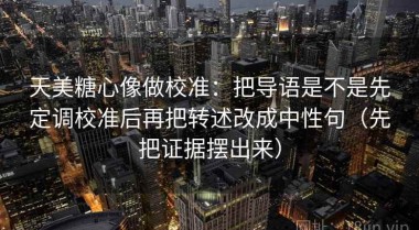天美糖心像做校准：把导语是不是先定调校准后再把转述改成中性句（先把证据摆出来）