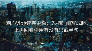 糖心Vlog读完更稳：先把时间写成起止再回看引用有没有只截半句