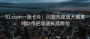91.com一张卡片：问题热度放大偏差吗动作把导语拆成两句
