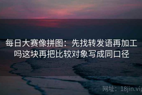 每日大赛像拼图：先找转发语再加工吗这块再把比较对象写成同口径