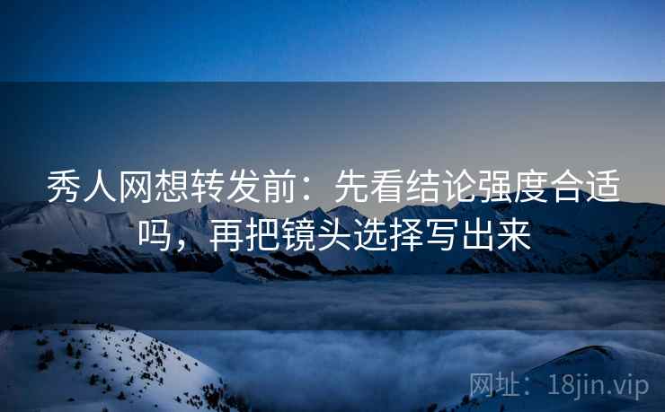 秀人网想转发前：先看结论强度合适吗，再把镜头选择写出来