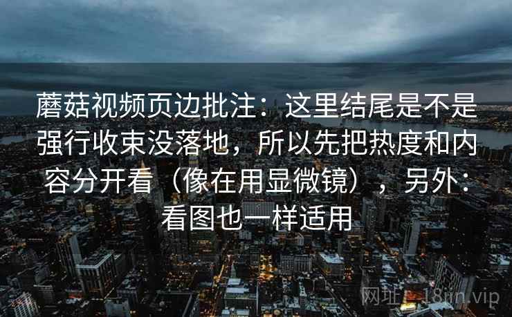 蘑菇视频页边批注:这里结尾是不是强行收束没落地,所以先把热度和内容分开看(像在用显微镜),另外:看图也一样适用 蘑菇视频页边批注:这里结尾是不是强行收束没落地,所以先把热度和内容分开看(像在用显微镜),另外:看图也一样适用
