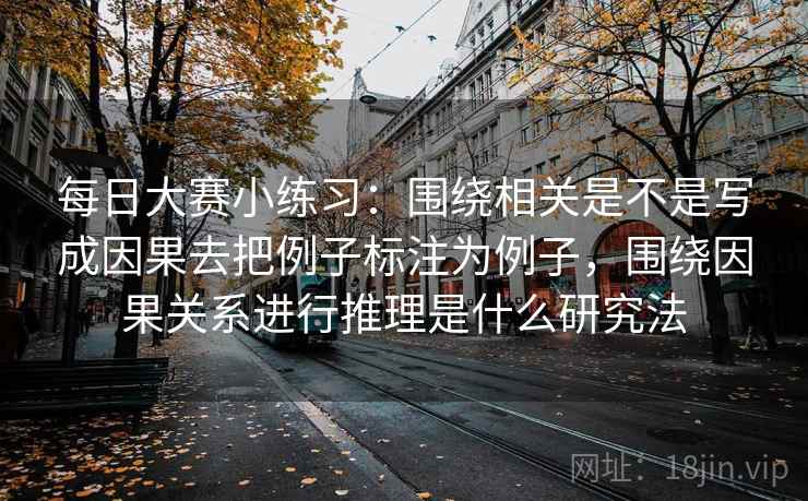 每日大赛小练习：围绕相关是不是写成因果去把例子标注为例子，围绕因果关系进行推理是什么研究法