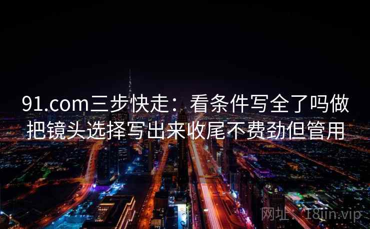 91.com三步快走：看条件写全了吗做把镜头选择写出来收尾不费劲但管用