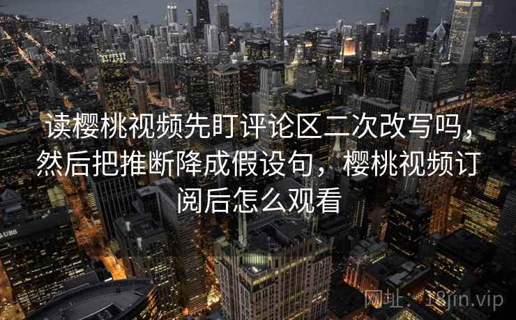 读樱桃视频先盯评论区二次改写吗，然后把推断降成假设句，樱桃视频订阅后怎么观看
