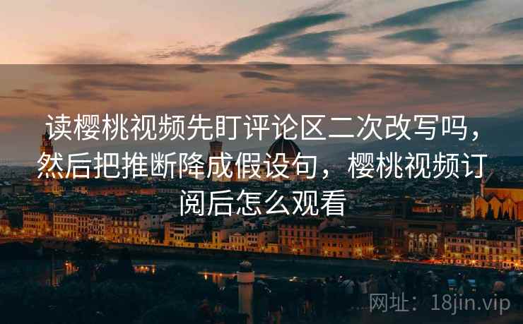 读樱桃视频先盯评论区二次改写吗，然后把推断降成假设句，樱桃视频订阅后怎么观看