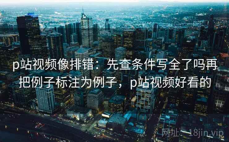 p站视频像排错：先查条件写全了吗再把例子标注为例子，p站视频好看的