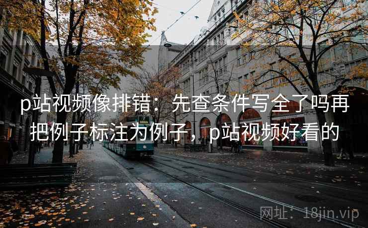 p站视频像排错：先查条件写全了吗再把例子标注为例子，p站视频好看的