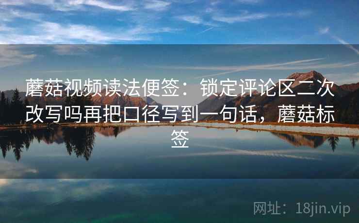 蘑菇视频读法便签：锁定评论区二次改写吗再把口径写到一句话，蘑菇标签