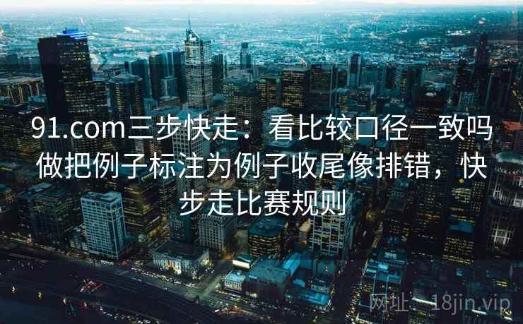 91.com三步快走：看比较口径一致吗做把例子标注为例子收尾像排错，快步走比赛规则