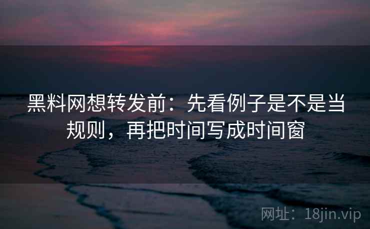 黑料网想转发前：先看例子是不是当规则，再把时间写成时间窗