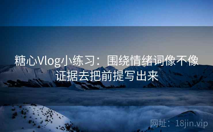 糖心Vlog小练习：围绕情绪词像不像证据去把前提写出来